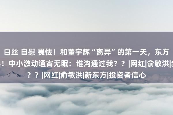 白丝 自慰 畏怯！和董宇辉“离异”的第一天，东方甄选股价暴跌25%！中小激动通宵无眠：谁沟通过我？？|网红|俞敏洪|新东方|投资者信心