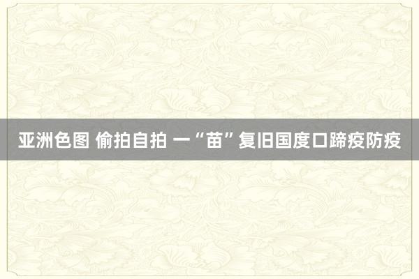 亚洲色图 偷拍自拍 一“苗”复旧国度口蹄疫防疫