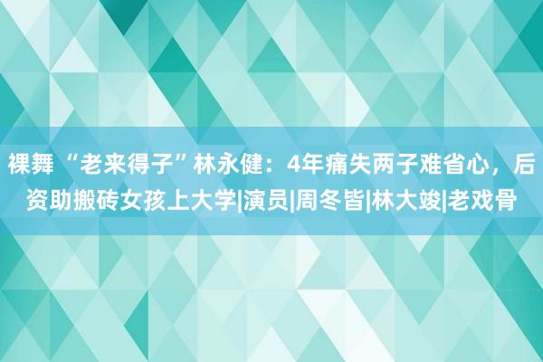 裸舞 “老来得子”林永健：4年痛失两子难省心，后资助搬砖女孩上大学|演员|周冬皆|林大竣|老戏骨