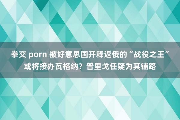 拳交 porn 被好意思国开释返俄的“战役之王”或将接办瓦格纳？普里戈任疑为其铺路