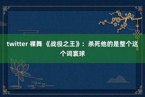 twitter 裸舞 《战役之王》：杀死他的是整个这个词寰球