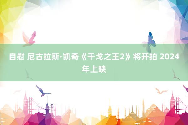 自慰 尼古拉斯·凯奇《干戈之王2》将开拍 2024年上映