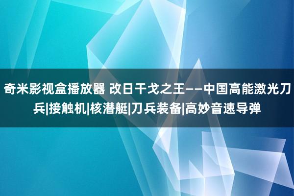 奇米影视盒播放器 改日干戈之王——中国高能激光刀兵|接触机|核潜艇|刀兵装备|高妙音速导弹