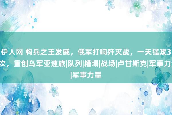 伊人网 构兵之王发威，俄军打响歼灭战，一天猛攻33次，重创乌军亚速旅|队列|糟塌|战场|卢甘斯克|军事力量