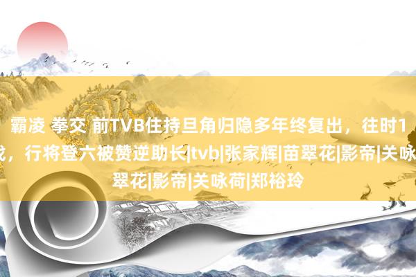 霸凌 拳交 前TVB住持旦角归隐多年终复出，往时10年没接戏，行将登六被赞逆助长|tvb|张家辉|苗翠花|影帝|关咏荷|郑裕玲