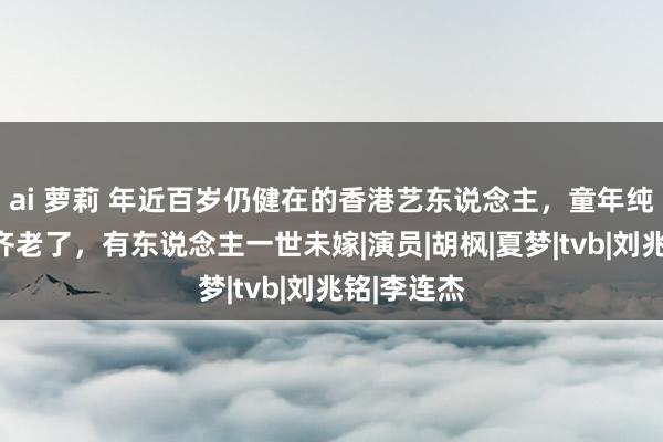 ai 萝莉 年近百岁仍健在的香港艺东说念主，童年纯属的明星齐老了，有东说念主一世未嫁|演员|胡枫|夏梦|tvb|刘兆铭|李连杰