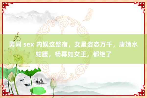 男同 sex 内娱这整宿，女星姿态万千，唐嫣水蛇腰，杨幂如女王，都绝了