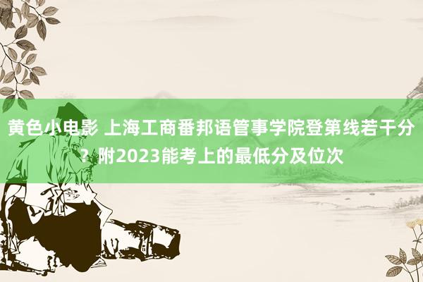 黄色小电影 上海工商番邦语管事学院登第线若干分？附2023能考上的最低分及位次