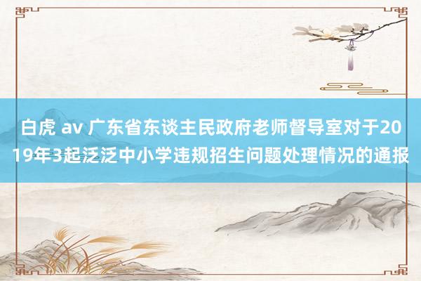 白虎 av 广东省东谈主民政府老师督导室对于2019年3起泛泛中小学违规招生问题处理情况的通报