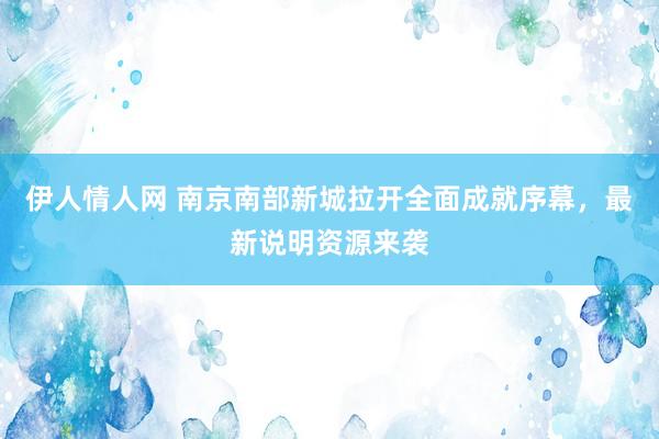 伊人情人网 南京南部新城拉开全面成就序幕，最新说明资源来袭