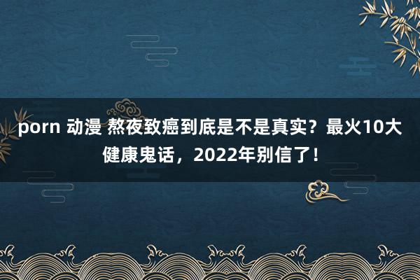 porn 动漫 熬夜致癌到底是不是真实？最火10大健康鬼话，2022年别信了！